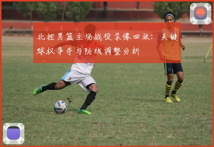 北控男篮主场战役录像回放：关键球权争夺与防线调整分析