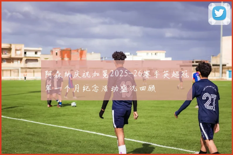阿森纳庆祝加冕2025-26赛季英超冠军一个月纪念活动盛况回顾