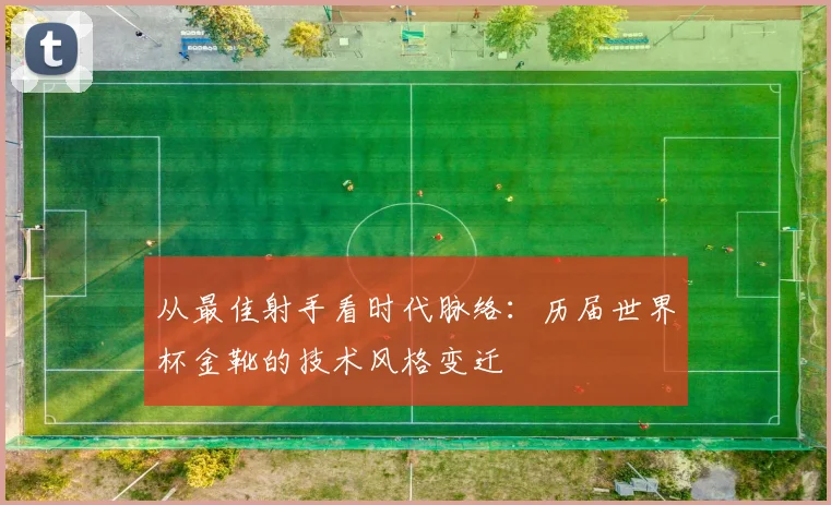 从最佳射手看时代脉络：历届世界杯金靴的技术风格变迁
