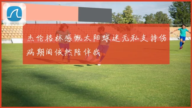 杰伦格林感慨太阳球迷无私支持伤病期间依然陪伴我
