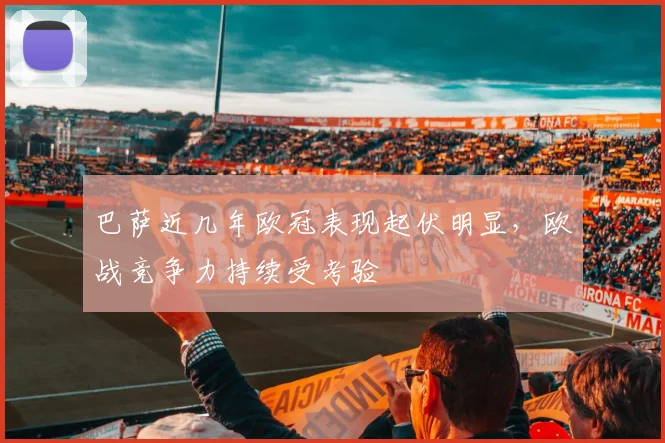 巴萨近几年欧冠表现起伏明显，欧战竞争力持续受考验