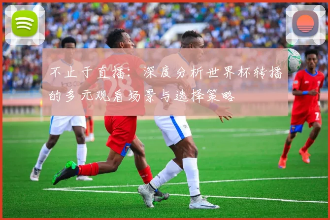 不止于直播：深度分析世界杯转播的多元观看场景与选择策略