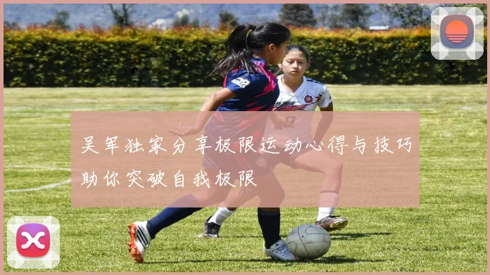 吴军独家分享极限运动心得与技巧助你突破自我极限