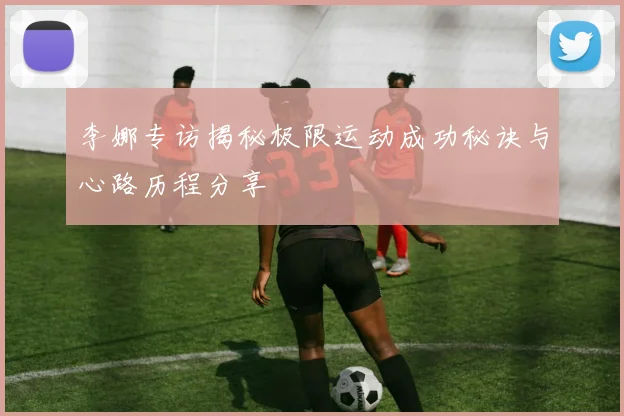李娜专访揭秘极限运动成功秘诀与心路历程分享