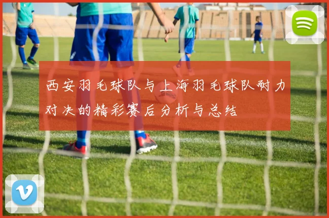 西安羽毛球队与上海羽毛球队耐力对决的精彩赛后分析与总结