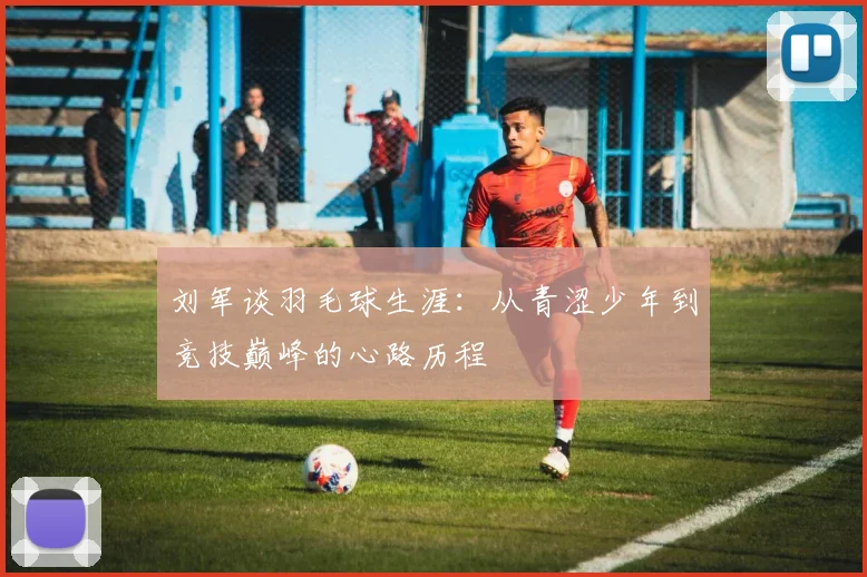 刘军谈羽毛球生涯：从青涩少年到竞技巅峰的心路历程