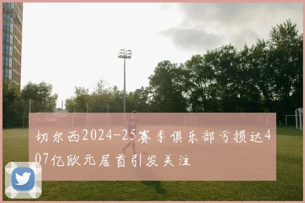 切尔西2024-25赛季俱乐部亏损达407亿欧元居首引发关注