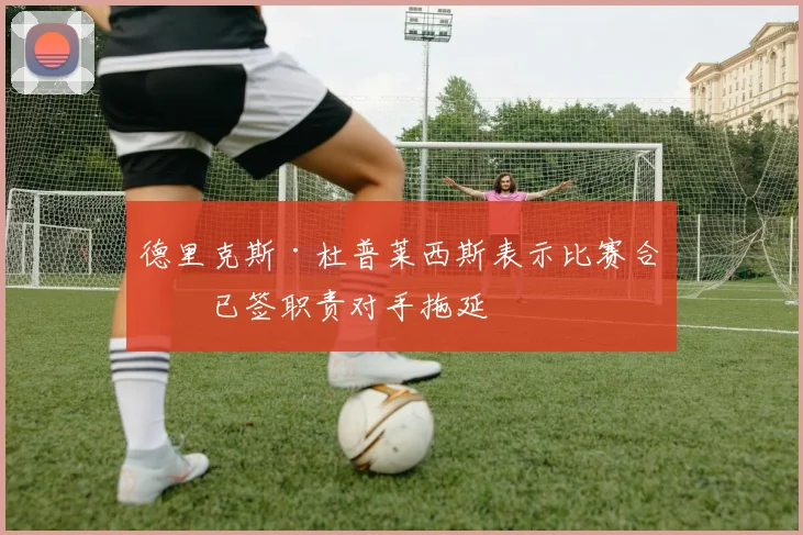 德里克斯·杜普莱西斯表示比赛合同已签职责对手拖延