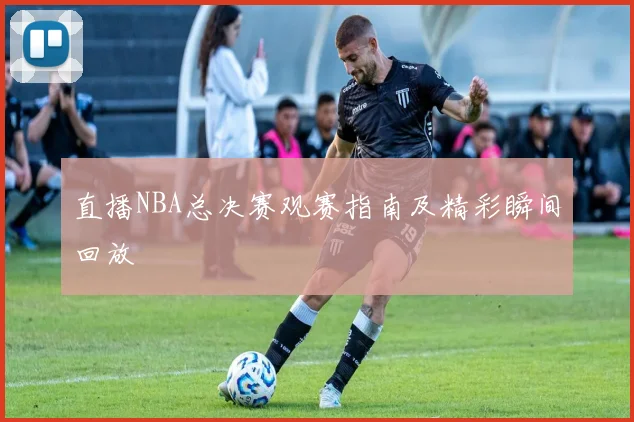 直播NBA总决赛观赛指南及精彩瞬间回放